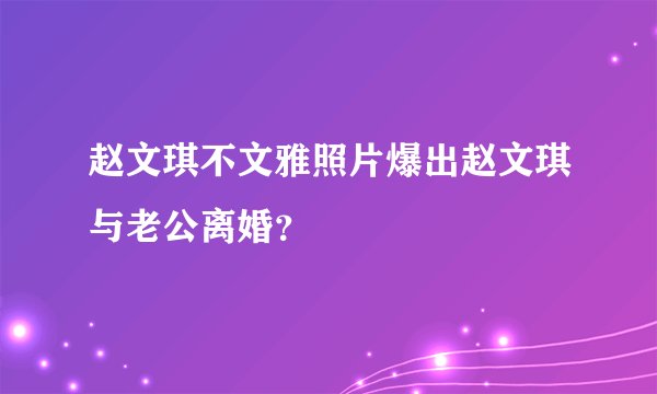 赵文琪不文雅照片爆出赵文琪与老公离婚?