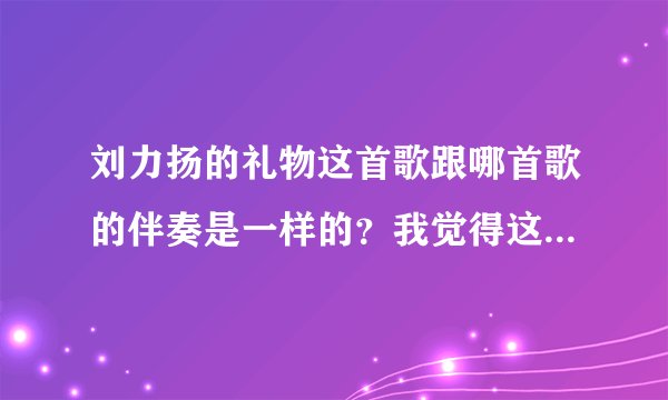 刘力扬的礼物这首歌跟哪首歌的伴奏是一样的？我觉得这个曲子很熟悉！但是不是礼物这首歌！！