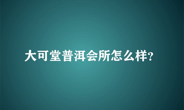 大可堂普洱会所怎么样？