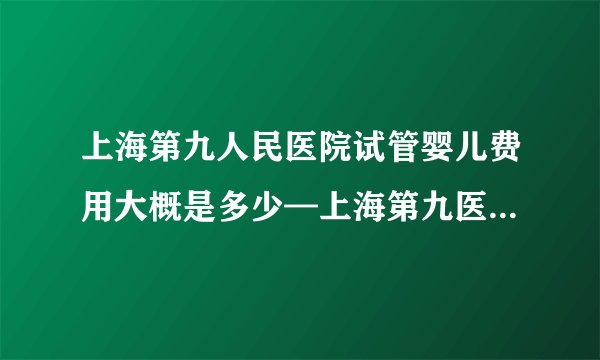 上海第九人民医院试管婴儿费用大概是多少—上海第九医院试管价格