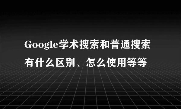 Google学术搜索和普通搜索有什么区别、怎么使用等等