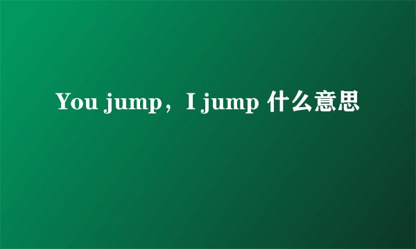 You jump,I jump 什么意思