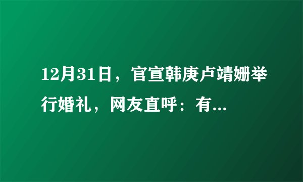 12月31日，官宣韩庚卢靖姗举行婚礼，网友直呼：有情人终成眷属