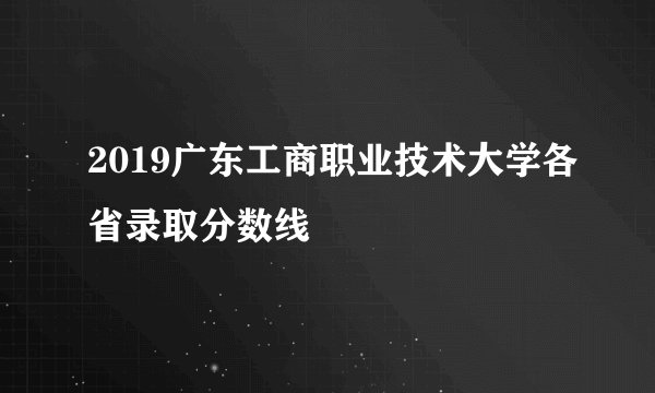 2019广东工商职业技术大学各省录取分数线