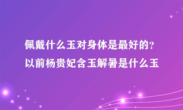 佩戴什么玉对身体是最好的？以前杨贵妃含玉解暑是什么玉