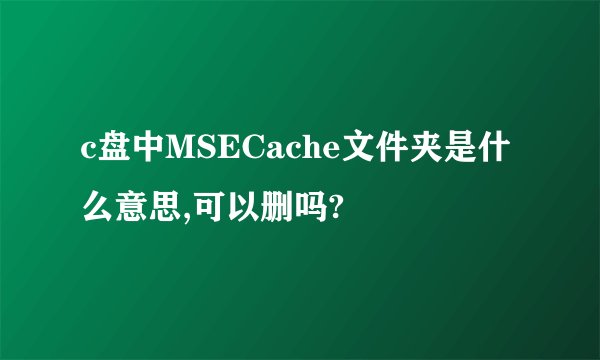 c盘中MSECache文件夹是什么意思,可以删吗?