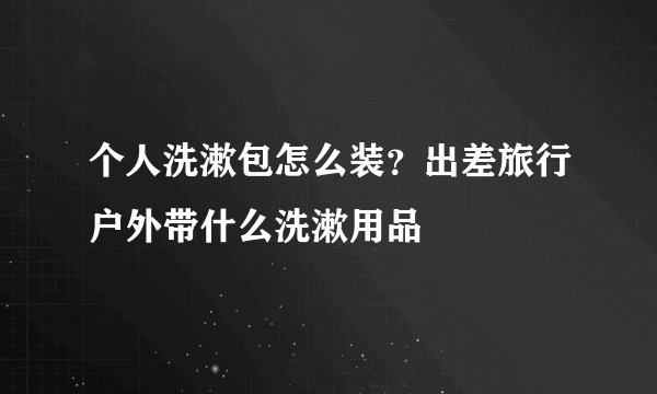 个人洗漱包怎么装？出差旅行户外带什么洗漱用品