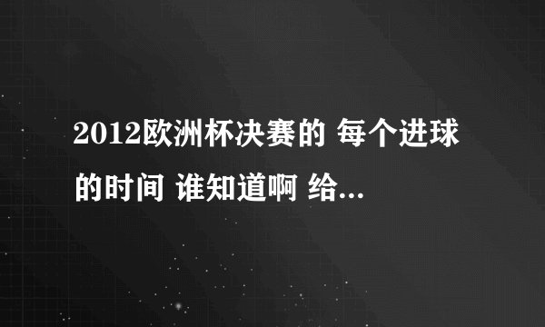 2012欧洲杯决赛的 每个进球的时间 谁知道啊 给个 谢谢了 ~!!
