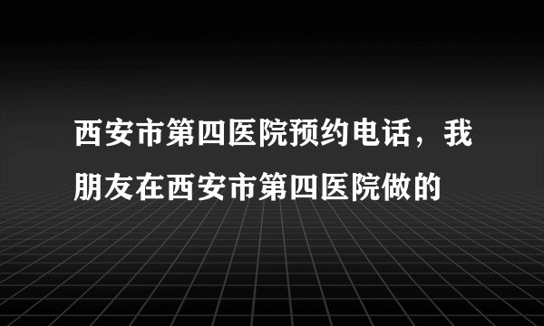 西安市第四医院预约电话，我朋友在西安市第四医院做的