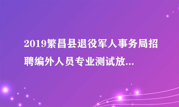 2019繁昌县退役军人事务局招聘编外人员专业测试放弃及递补人员公告