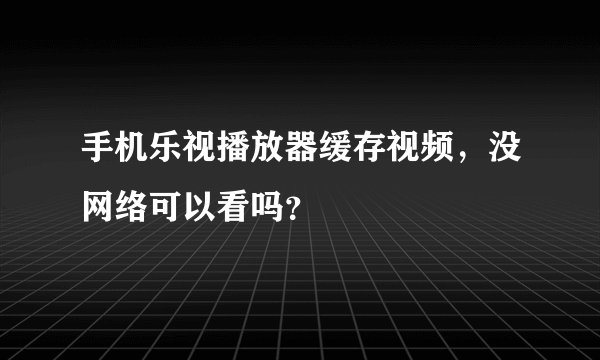 手机乐视播放器缓存视频，没网络可以看吗？