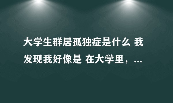 大学生群居孤独症是什么 我发现我好像是 在大学里，难有真正的好朋友。