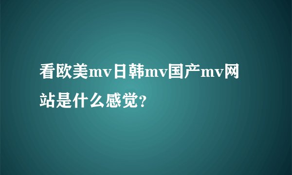 看欧美mv日韩mv国产mv网站是什么感觉？