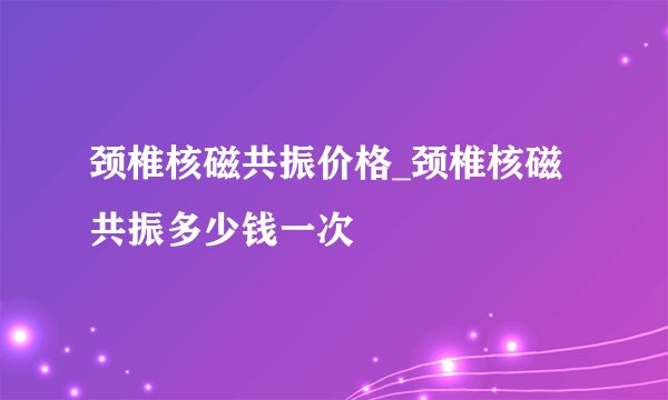 颈椎核磁共振价格_颈椎核磁共振多少钱一次