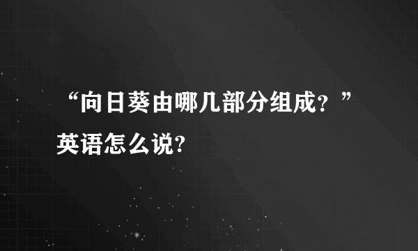 “向日葵由哪几部分组成？”英语怎么说?