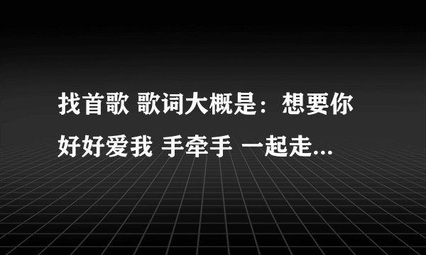 找首歌 歌词大概是：想要你好好爱我 手牵手 一起走 是叫什么的歌？