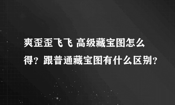 爽歪歪飞飞 高级藏宝图怎么得？跟普通藏宝图有什么区别？