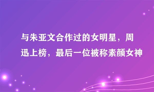 与朱亚文合作过的女明星，周迅上榜，最后一位被称素颜女神