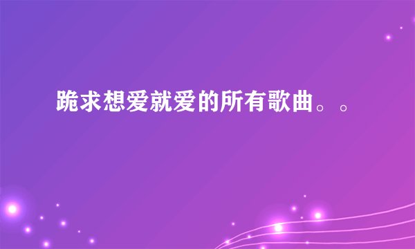 跪求想爱就爱的所有歌曲。。