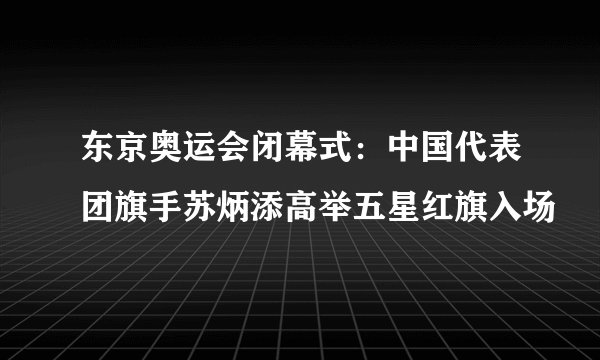 东京奥运会闭幕式：中国代表团旗手苏炳添高举五星红旗入场
