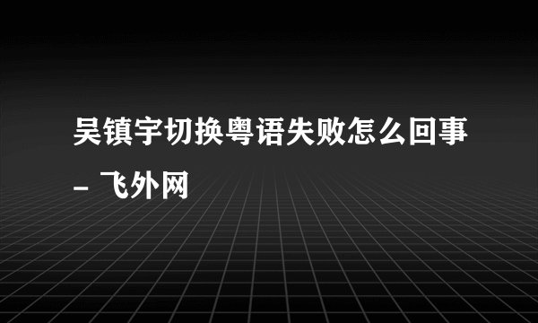 吴镇宇切换粤语失败怎么回事- 飞外网