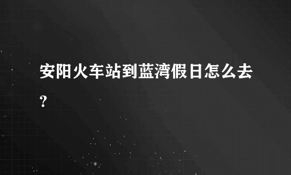 安阳火车站到蓝湾假日怎么去？
