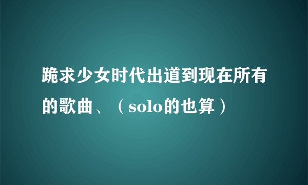 跪求少女时代出道到现在所有的歌曲、（solo的也算）