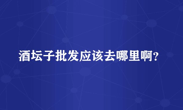 酒坛子批发应该去哪里啊？