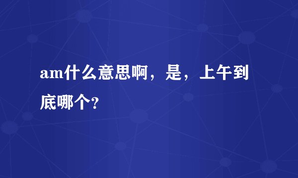 am什么意思啊，是，上午到底哪个？