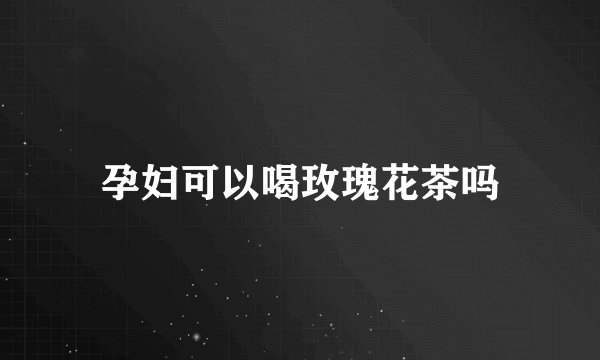 孕妇可以喝玫瑰花茶吗