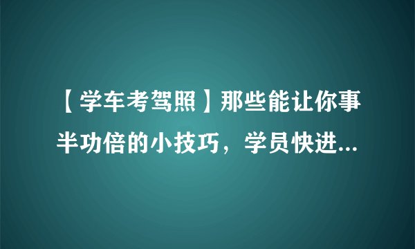 【学车考驾照】那些能让你事半功倍的小技巧,学员快进来看看吧!