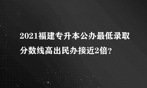 2021福建专升本公办最低录取分数线高出民办接近2倍？