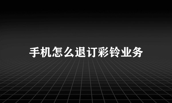 手机怎么退订彩铃业务