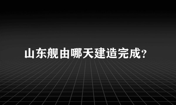 山东舰由哪天建造完成？