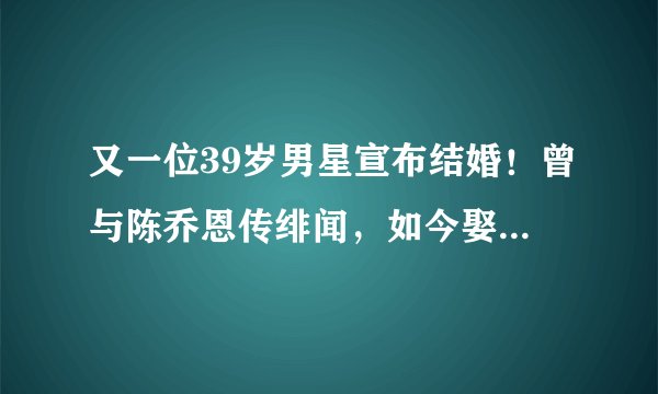 又一位39岁男星宣布结婚！曾与陈乔恩传绯闻，如今娶同居多年花店老板