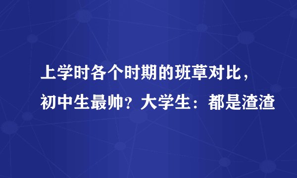 上学时各个时期的班草对比，初中生最帅？大学生：都是渣渣