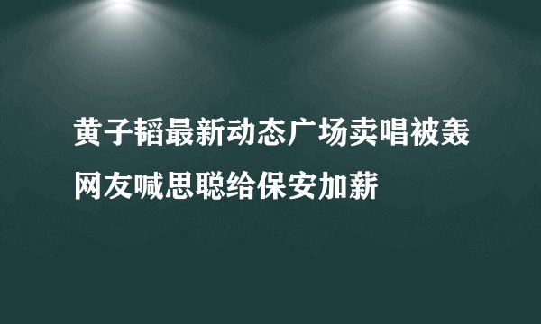 黄子韬最新动态广场卖唱被轰网友喊思聪给保安加薪