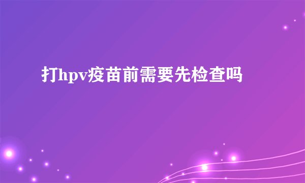 打hpv疫苗前需要先检查吗