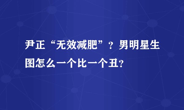 尹正“无效减肥”？男明星生图怎么一个比一个丑？