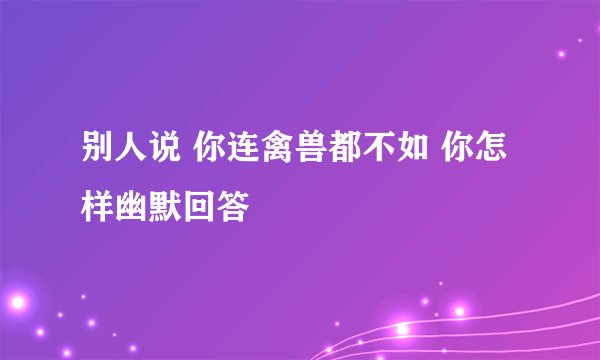 别人说 你连禽兽都不如 你怎样幽默回答