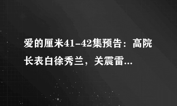 爱的厘米41-42集预告：高院长表白徐秀兰，关震雷上班救17条人命