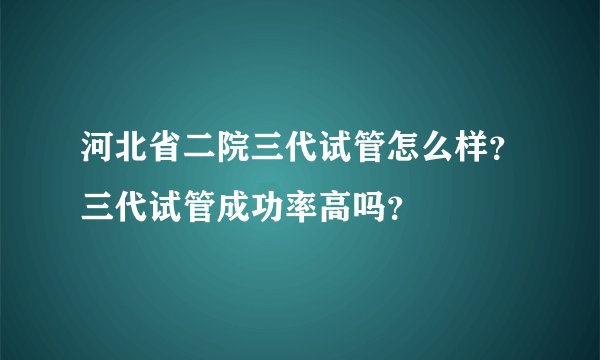 河北省二院三代试管怎么样？三代试管成功率高吗？