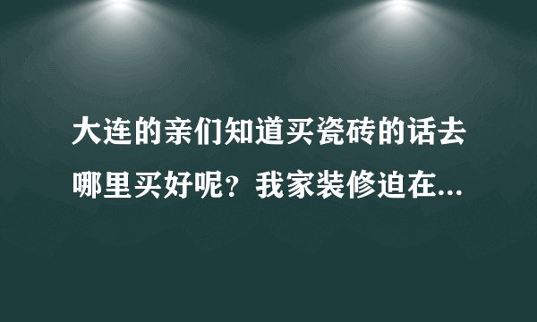 大连的亲们知道买瓷砖的话去哪里买好呢？我家装修迫在眉睫啊 希望大家能给点建议啊？