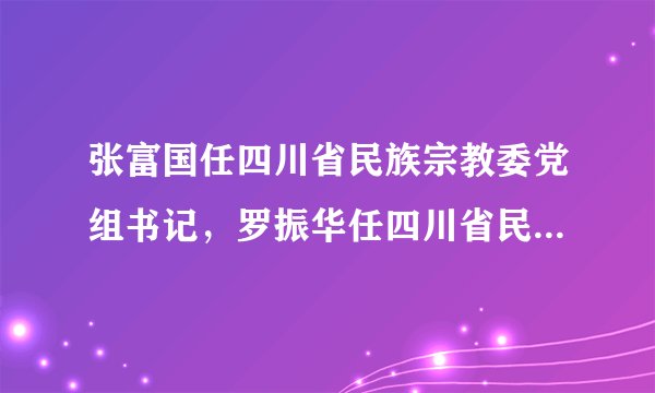 张富国任四川省民族宗教委党组书记，罗振华任四川省民族宗教委主任