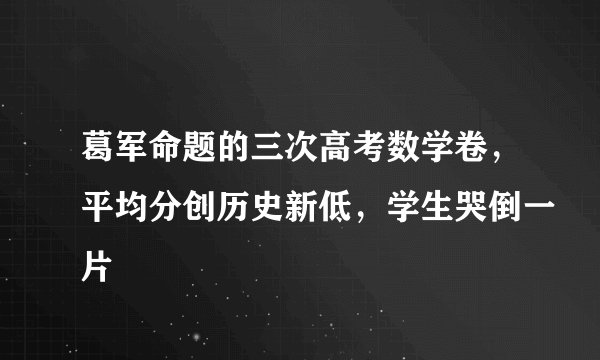 葛军命题的三次高考数学卷，平均分创历史新低，学生哭倒一片