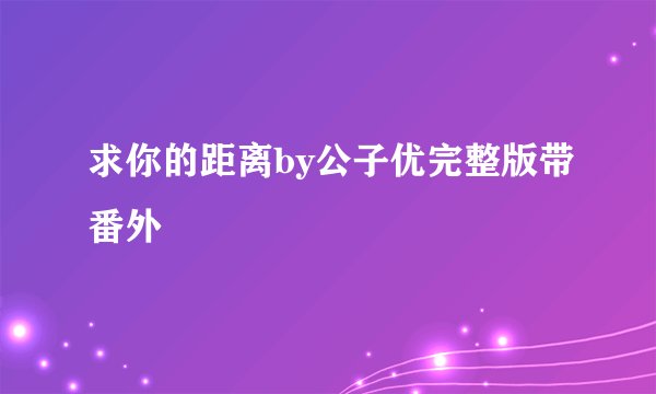 求你的距离by公子优完整版带番外