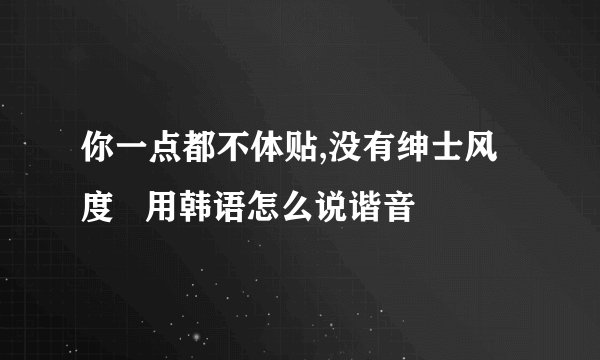 你一点都不体贴,没有绅士风度   用韩语怎么说谐音