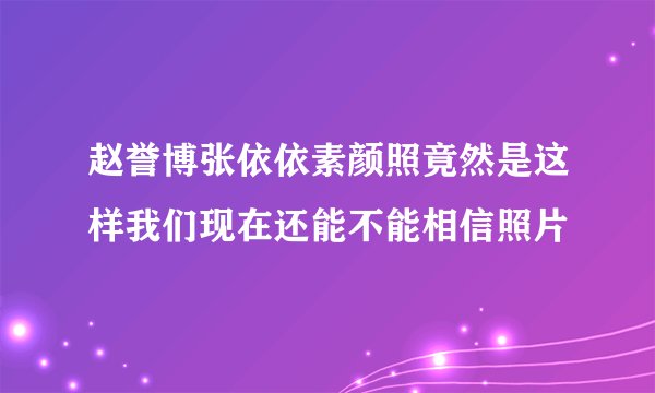 赵誉博张依依素颜照竟然是这样我们现在还能不能相信照片
