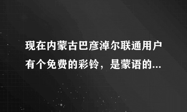 现在内蒙古巴彦淖尔联通用户有个免费的彩铃，是蒙语的，一个女的唱的，谁知道那个彩铃叫什么名字啊？