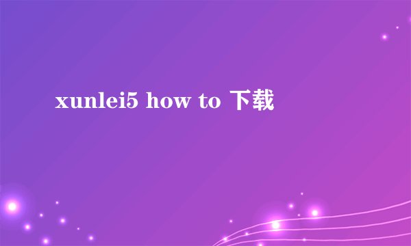 xunlei5 how to 下载